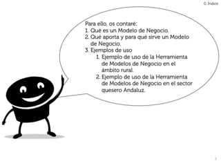 0. Índice.




Para ello, os contaré:
1.  Qué es un Modelo de Negocio.
2. Qué aporta y para qué sirve un Modelo
    de Negocio.
3.  Ejemplos de uso
      1.  Ejemplo de uso de la Herramienta
          de Modelos de Negocio en el
          ámbito rural.
      2. Ejemplo de uso de la Herramienta
          de Modelos de Negocio en el sector
          quesero Andaluz.




                                                      3	
  
 