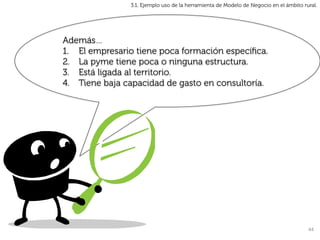3.1. Ejemplo uso de la herramienta de Modelo de Negocio en el ámbito rural.




Además…
1.  El empresario tiene poca formación especíﬁca.
2.  La pyme tiene poca o ninguna estructura.
3.  Está ligada al territorio.
4.  Tiene baja capacidad de gasto en consultoría.




                                                                                       44	
  
 