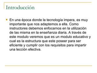 Introducción En una época donde la tecnología impera, es muy importante que nos adaptemos a ella. Como instructores debemos enfocarnos en la utilización de las misma en la enseñanza diaria. A través de este modulo veremos que es un modulo educativo y cual es la estructura que este poseer para ser eficiente y cumplir con los requisitos para impartir una lección efectiva. 