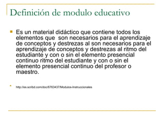 Definición de modulo educativo Es un material didáctico que contiene todos los elementos que  son necesarios para el aprendizaje de conceptos y destrezas al son necesarios para el aprendizaje de conceptos y destrezas al ritmo del estudiante y con o sin el elemento presencial continuo ritmo del estudiante y con o sin el elemento presencial continuo del profesor o maestro. http://es.scribd.com/doc/6763437/Modulos-Instruccionales   