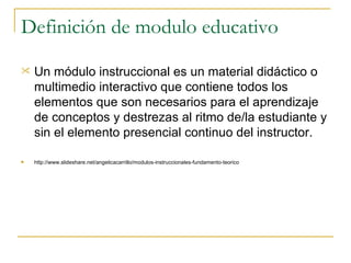 Definición de modulo educativo Un módulo instruccional es un material didáctico o multimedio interactivo que contiene todos los elementos que son necesarios para el aprendizaje de conceptos y destrezas al ritmo de/la estudiante y sin el elemento presencial continuo del instructor.  http://www.slideshare.net/angelicacarrillo/modulos-instruccionales-fundamento-teorico 