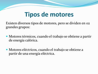 Tipos de motores
Existen diversos tipos de motores, pero se dividen en 02
grandes grupos:
 Motores térmicos, cuando el trabajo se obtiene a partir
de energía calórica.
 Motores eléctricos, cuando el trabajo se obtiene a
partir de una energía eléctrica.
 
