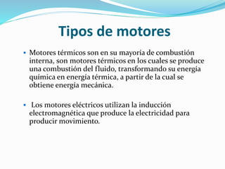 Tipos de motores
 Motores térmicos son en su mayoría de combustión
interna, son motores térmicos en los cuales se produce
una combustión del fluido, transformando su energía
química en energía térmica, a partir de la cual se
obtiene energía mecánica.
 Los motores eléctricos utilizan la inducción
electromagnética que produce la electricidad para
producir movimiento.
 
