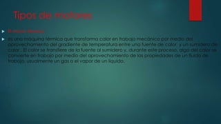 Tipos de motores
 El motor térmico
 es una máquina térmica que transforma calor en trabajo mecánico por medio del
aprovechamiento del gradiente de temperatura entre una fuente de calor y un sumidero de
calor . El calor se transfiere de la fuente al sumidero y, durante este proceso, algo del calor se
convierte en trabajo por medio del aprovechamiento de las propiedades de un fluido de
trabajo, usualmente un gas o el vapor de un líquido.
 