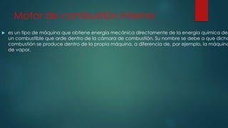 Motor de combustión interna
 es un tipo de máquina que obtiene energía mecánica directamente de la energía química de
un combustible que arde dentro de la cámara de combustión. Su nombre se debe a que dicha
combustión se produce dentro de la propia máquina, a diferencia de, por ejemplo, la máquina
de vapor.
 