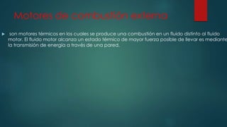 Motores de combustión externa
 son motores térmicos en los cuales se produce una combustión en un fluido distinto al fluido
motor. El fluido motor alcanza un estado térmico de mayor fuerza posible de llevar es mediante
la transmisión de energía a través de una pared.
 