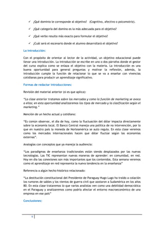  ¿Qué dominio le corresponde al objetivo? (Cognitivo, afectivo o psicomotriz).

    ¿Qué categoría del domino es la más adecuada para el objetivo?

    ¿Qué verbo resulta más exacto para formular el objetivo?

    ¿Cuál será el escenario donde el alumno desarrollará el objetivo?

La introducción:

Con el propósito de orientar al lector de la actividad, un objetivo educacional puede
llevar una introducción. La introducción se escribe en uno o dos párrafos donde el gestor
del curso explica como se enlaza el objetivo con la materia. La introducción es una
buena oportunidad para general preguntas y motivar la reflexión, además, la
introducción cumple la función de relacionar lo que se va a enseñar con vivencias
cotidianas para producir un aprendizaje significativo.

Formas de redactar introducciones:

Revisión del material anterior (si es que aplica):

“La clase anterior tratamos sobre los mercados y como la función de marketing se avoca
a ellos; en esta oportunidad analizaremos los tipos de mercado y la clasificación según el
marketing.”

Mención de un hecho actual y cotidiano:

“Es común observar, el día de hoy, como la fluctuación del dólar impacta directamente
sobre la economía local. El Banco Central maneja una política de no intervención, por lo
que en nuestro país la moneda de Norteamérica se auto regula. En esta clase veremos
como los mercados internacionales hacen que dólar fluctúe según las economías
externas”.

Analogías con conceptos que ya maneja la audiencia:

“Los paradigmas de enseñanza tradicionales están siendo desplazados por las nuevas
tecnologías. Las TIC representan nuevas maneras de aprender: en comunidad, en red.
Hoy en día las conexiones son más importantes que los contenidos. Esta semana veremos
como el aprendizaje en red representa la nueva tendencia en la enseñanza”

Referencia a algún hecho histórico relacionado:

“La destitución constitucional del Presidente de Paraguay Hugo Lugo ha traído a colación
los rumores de sables y los vientos de guerra civil que azotaron a Sudamérica en los años
80. En esta clase trataremos lo que varios analistas ven como una debilidad democrática
en el Paraguay y analizaremos como podría afectar el entorno macroeconómico de una
empresa en ese país”

Conclusiones:




      6
 