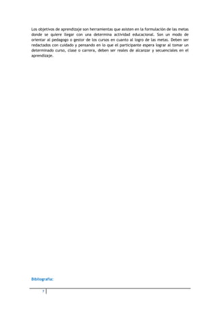 Los objetivos de aprendizaje son herramientas que asisten en la formulación de las metas
donde se quiere llegar con una determina actividad educacional. Son un modo de
orientar al pedagogo o gestor de los cursos en cuanto al logro de las metas. Deben ser
redactados con cuidado y pensando en lo que el participante espera lograr al tomar un
determinado curso, clase o carrera, deben ser reales de alcanzar y secuenciales en el
aprendizaje.




Bibliografía:


      7
 