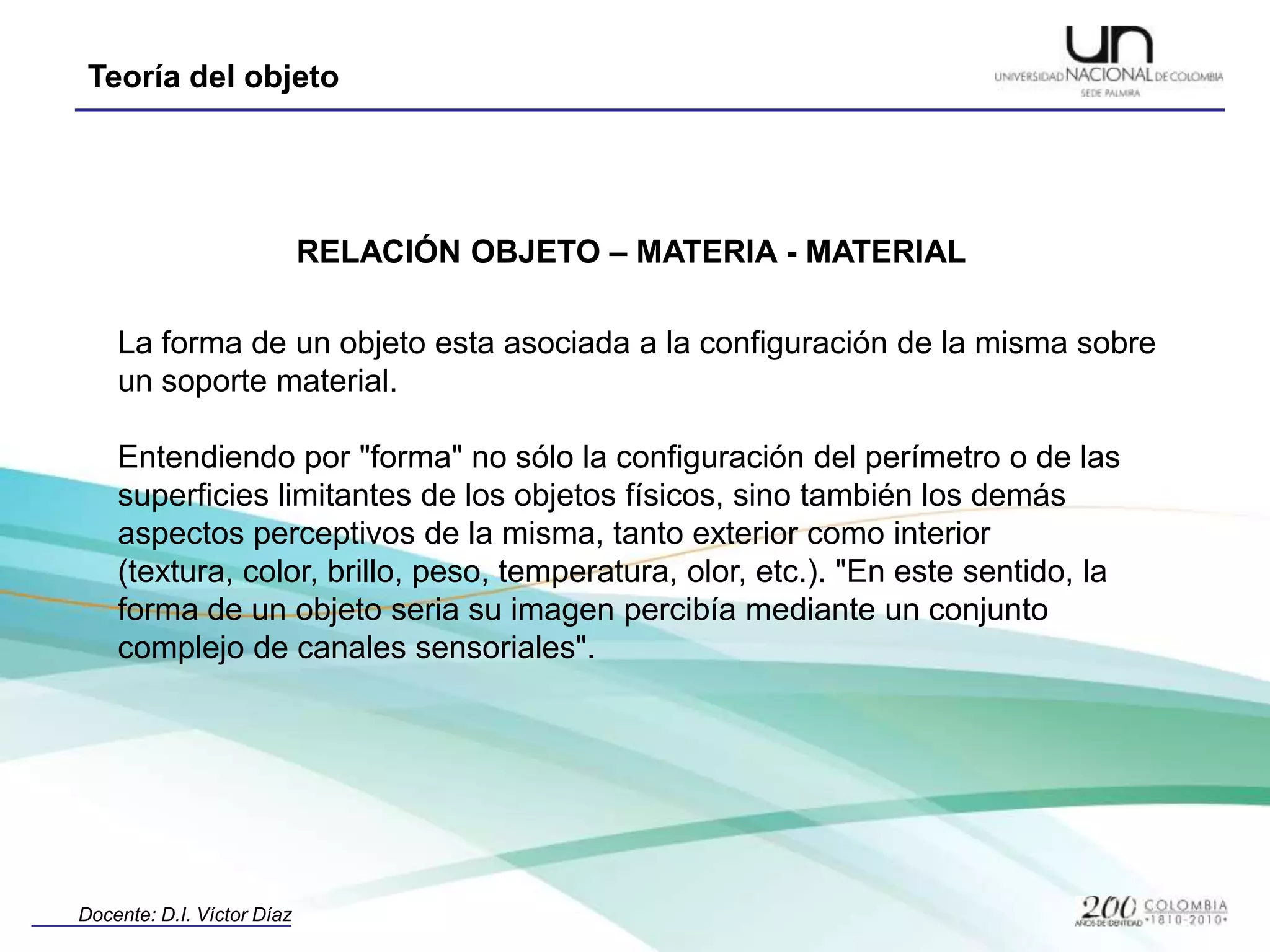 RELACIÓN OBJETO – MATERIA - MATERIALLa forma de un objeto esta asociada a la configuración de la misma sobre un soporte material.Entendiendo por "forma" no sólo la configuración del perímetro o de las superficies limitantes de los objetos físicos, sino también los demás aspectos perceptivos de la misma, tanto exterior como interior (textura, color, brillo, peso, temperatura, olor, etc.). "En este sentido, la forma de un objeto seria su imagen percibía mediante un conjunto complejo de canales sensoriales". 