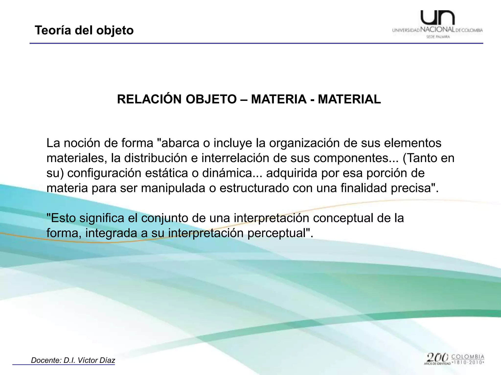 RELACIÓN OBJETO – MATERIA - MATERIALLa noción de forma "abarca o incluye la organización de sus elementos materiales, la distribución e interrelación de sus componentes... (Tanto en su) configuración estática o dinámica... adquirida por esa porción de materia para ser manipulada o estructurado con una finalidad precisa". "Esto significa el conjunto de una interpretación conceptual de la forma, integrada a su interpretación perceptual". 