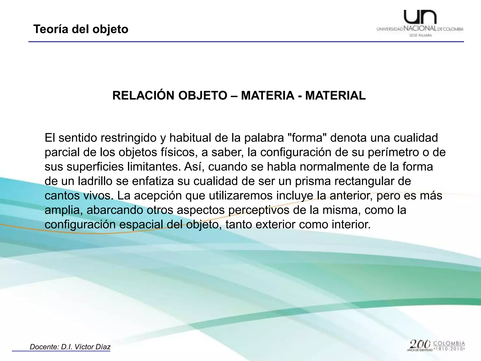 RELACIÓN OBJETO – MATERIA - MATERIALEl sentido restringido y habitual de la palabra "forma" denota una cualidad parcial de los objetos físicos, a saber, la configuración de su perímetro o de sus superficies limitantes. Así, cuando se habla normalmente de la forma de un ladrillo se enfatiza su cualidad de ser un prisma rectangular de cantos vivos. La acepción que utilizaremos incluye la anterior, pero es más amplia, abarcando otros aspectos perceptivos de la misma, como la configuración espacial del objeto, tanto exterior como interior.