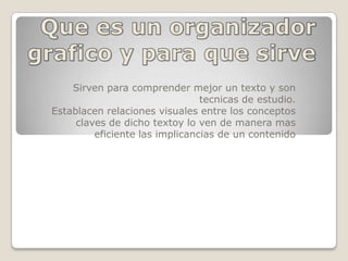 Que es un organizador grafico y para que sirve Sirven para comprender mejor un texto y son tecnicas de estudio. Establacen relaciones visuales entre los conceptos claves de dicho textoy lo ven de manera mas eficiente las implicancias de un contenido 