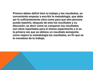 Primero debes definir bien tu trabajo y los resultados, es
conveniente empezar a escribir la metodología, que debe
ser lo suficientemente clara como para que otra persona
pueda repetirla, después de esto los resultados y su
discusión, es decir como se comparan tus resultados
con otros reportados para el mismo experimento o si es
la primera vez que se obtiene un resultado semejante;
como mejora tu metodología los resultados, en fin que es
lo novedoso de tu trabajo.
 
