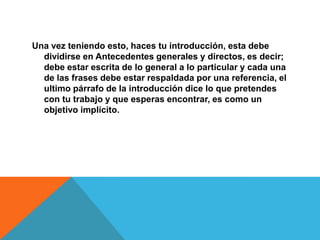 Una vez teniendo esto, haces tu introducción, esta debe
  dividirse en Antecedentes generales y directos, es decir;
  debe estar escrita de lo general a lo particular y cada una
  de las frases debe estar respaldada por una referencia, el
  ultimo párrafo de la introducción dice lo que pretendes
  con tu trabajo y que esperas encontrar, es como un
  objetivo implícito.
 