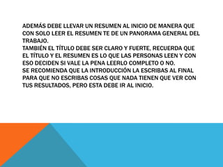 ADEMÁS DEBE LLEVAR UN RESUMEN AL INICIO DE MANERA QUE
CON SOLO LEER EL RESUMEN TE DE UN PANORAMA GENERAL DEL
TRABAJO.
TAMBIÉN EL TÍTULO DEBE SER CLARO Y FUERTE, RECUERDA QUE
EL TÍTULO Y EL RESUMEN ES LO QUE LAS PERSONAS LEEN Y CON
ESO DECIDEN SI VALE LA PENA LEERLO COMPLETO O NO.
SE RECOMIENDA QUE LA INTRODUCCIÓN LA ESCRIBAS AL FINAL
PARA QUE NO ESCRIBAS COSAS QUE NADA TIENEN QUE VER CON
TUS RESULTADOS, PERO ESTA DEBE IR AL INICIO.
 