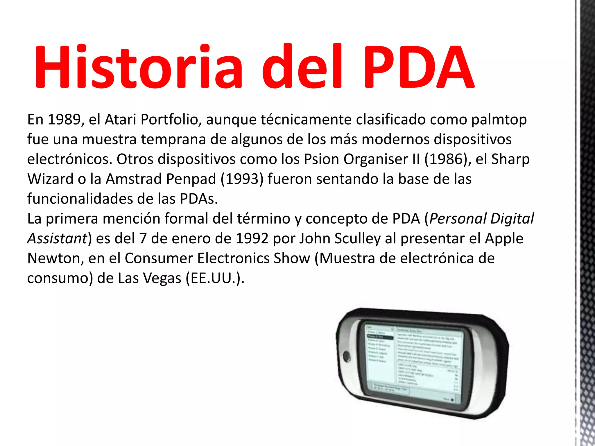 Historia del PDA
En 1989, el Atari Portfolio, aunque técnicamente clasificado como palmtop
fue una muestra temprana de algunos de los más modernos dispositivos
electrónicos. Otros dispositivos como los Psion Organiser II (1986), el Sharp
Wizard o la Amstrad Penpad (1993) fueron sentando la base de las
funcionalidades de las PDAs.
La primera mención formal del término y concepto de PDA (Personal Digital
Assistant) es del 7 de enero de 1992 por John Sculley al presentar el Apple
Newton, en el Consumer Electronics Show (Muestra de electrónica de
consumo) de Las Vegas (EE.UU.).
 