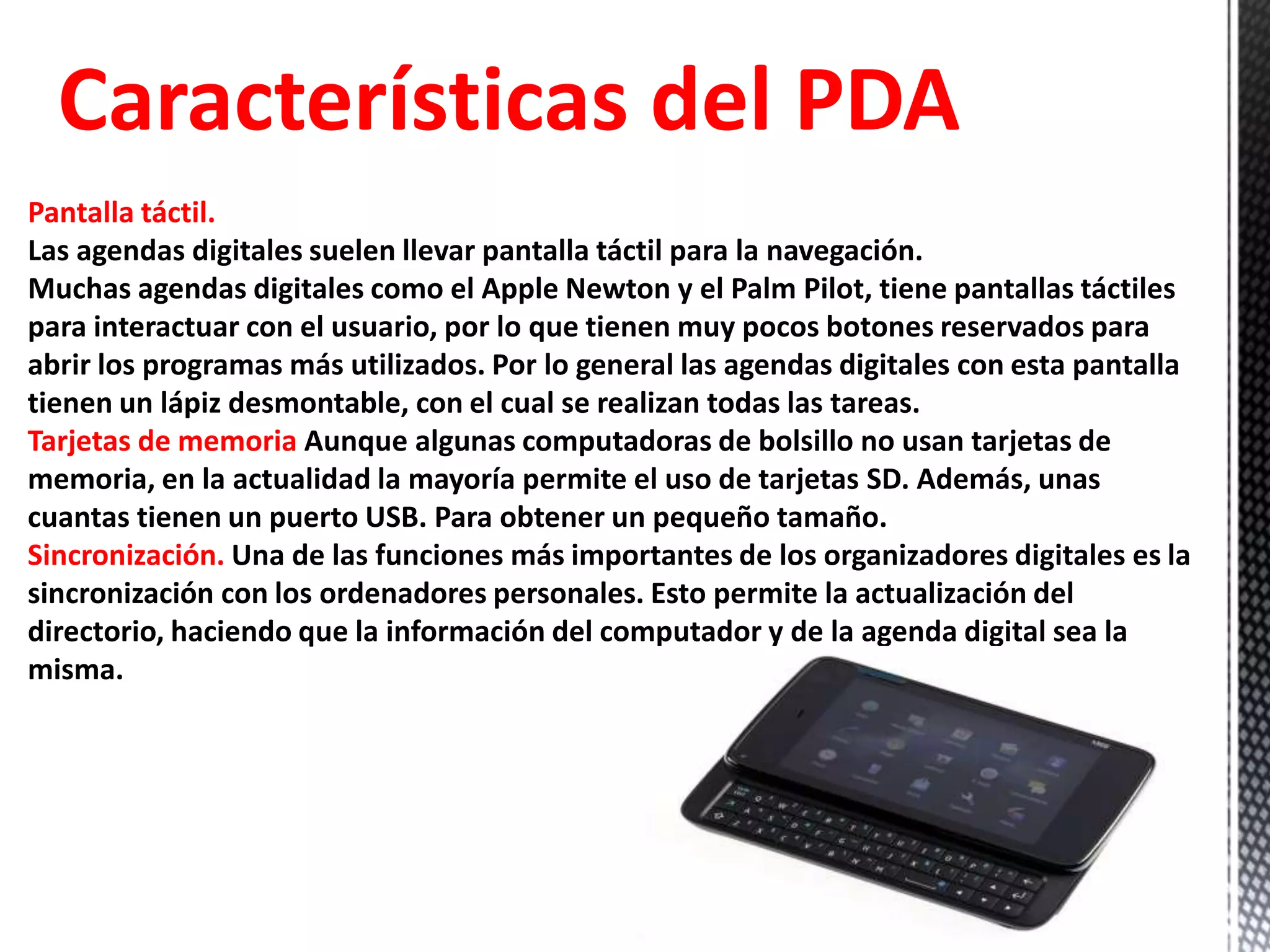 Características del PDA
Pantalla táctil.
Las agendas digitales suelen llevar pantalla táctil para la navegación.
Muchas agendas digitales como el Apple Newton y el Palm Pilot, tiene pantallas táctiles
para interactuar con el usuario, por lo que tienen muy pocos botones reservados para
abrir los programas más utilizados. Por lo general las agendas digitales con esta pantalla
tienen un lápiz desmontable, con el cual se realizan todas las tareas.
Tarjetas de memoria Aunque algunas computadoras de bolsillo no usan tarjetas de
memoria, en la actualidad la mayoría permite el uso de tarjetas SD. Además, unas
cuantas tienen un puerto USB. Para obtener un pequeño tamaño.
Sincronización. Una de las funciones más importantes de los organizadores digitales es la
sincronización con los ordenadores personales. Esto permite la actualización del
directorio, haciendo que la información del computador y de la agenda digital sea la
misma.
 