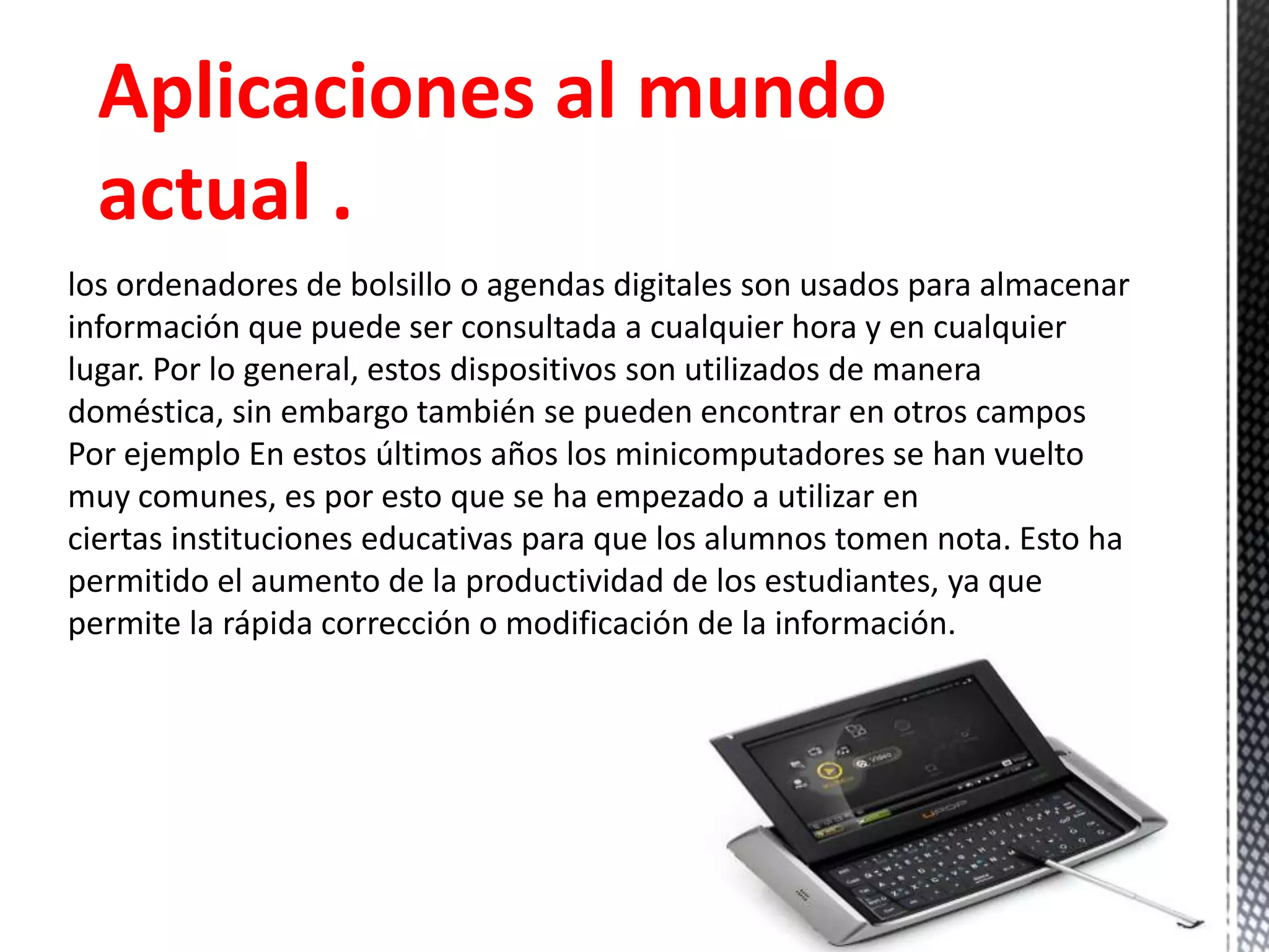 Aplicaciones al mundo
actual .
los ordenadores de bolsillo o agendas digitales son usados para almacenar
información que puede ser consultada a cualquier hora y en cualquier
lugar. Por lo general, estos dispositivos son utilizados de manera
doméstica, sin embargo también se pueden encontrar en otros campos
Por ejemplo En estos últimos años los minicomputadores se han vuelto
muy comunes, es por esto que se ha empezado a utilizar en
ciertas instituciones educativas para que los alumnos tomen nota. Esto ha
permitido el aumento de la productividad de los estudiantes, ya que
permite la rápida corrección o modificación de la información.
 