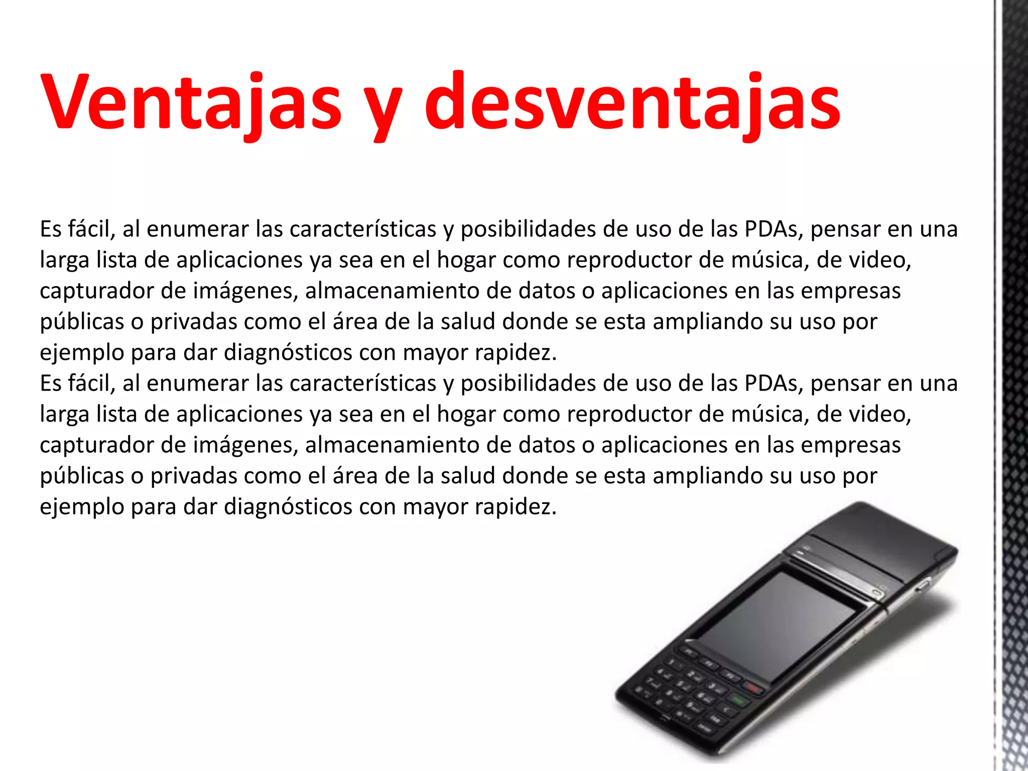Ventajas y desventajas
Es fácil, al enumerar las características y posibilidades de uso de las PDAs, pensar en una
larga lista de aplicaciones ya sea en el hogar como reproductor de música, de video,
capturador de imágenes, almacenamiento de datos o aplicaciones en las empresas
públicas o privadas como el área de la salud donde se esta ampliando su uso por
ejemplo para dar diagnósticos con mayor rapidez.
Es fácil, al enumerar las características y posibilidades de uso de las PDAs, pensar en una
larga lista de aplicaciones ya sea en el hogar como reproductor de música, de video,
capturador de imágenes, almacenamiento de datos o aplicaciones en las empresas
públicas o privadas como el área de la salud donde se esta ampliando su uso por
ejemplo para dar diagnósticos con mayor rapidez.
 
