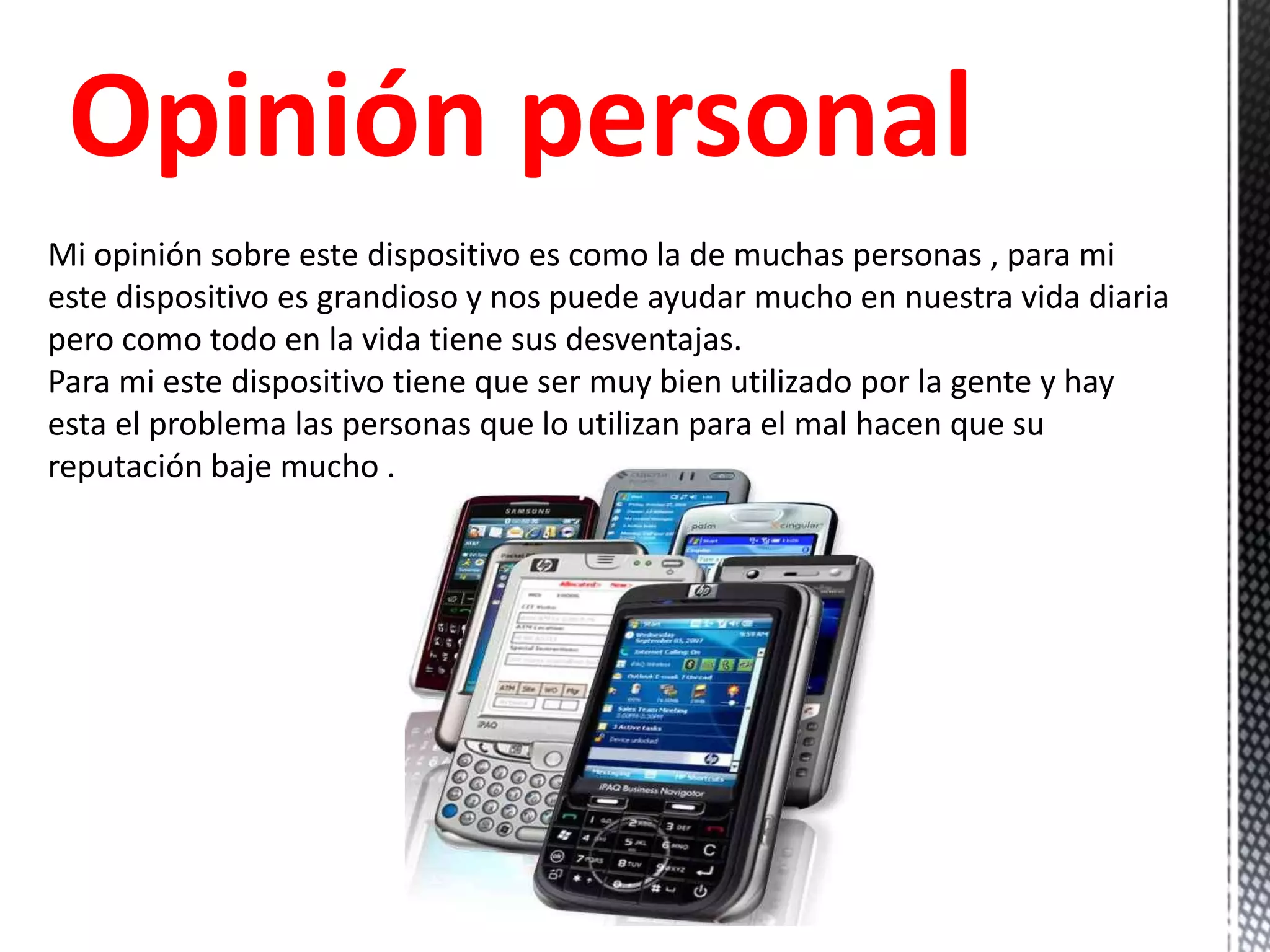 Opinión personal
Mi opinión sobre este dispositivo es como la de muchas personas , para mi
este dispositivo es grandioso y nos puede ayudar mucho en nuestra vida diaria
pero como todo en la vida tiene sus desventajas.
Para mi este dispositivo tiene que ser muy bien utilizado por la gente y hay
esta el problema las personas que lo utilizan para el mal hacen que su
reputación baje mucho .
 