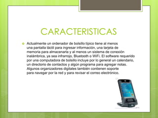 CARACTERISTICAS
 Actualmente un ordenador de bolsillo típico tiene al menos
una pantalla táctil para ingresar información, una tarjeta de
memoria para almacenarla y al menos un sistema de conexión
inalámbrica, ya sea infrarrojo, Bluetooth o WiFi. El software requerido
por una computadora de bolsillo incluye por lo general un calendario,
un directorio de contactos y algún programa para agregar notas.
Algunos organizadores digitales también contienen soporte
para navegar por la red y para revisar el correo electrónico.
 