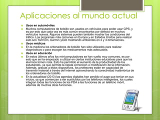 Aplicaciones al mundo actual
 Usos en automóviles
 Muchos computadores de bolsillo son usados en vehículos para poder usar GPS, y
es por esto que cada vez es más común encontrarlos por defecto en muchos
vehículos nuevos. Algunos sistemas pueden también mostrar las condiciones del
tráfico. Los programas más comunes en Europa y en Estados Unidos para realizar
esto son TomTom, Garmin yiGO mostrando ambientes en 2 y 3 dimensiones.
 Usos médicos
 En la medicina los ordenadores de bolsillo han sido utilizados para realizar
diagnósticos o para escoger los medicamentos más adecuados.
 Usos en educación
 En estos últimos años los minicomputadores se han vuelto muy comunes, es por
esto que se ha empezado a utilizar en ciertas instituciones educativas para que los
alumnos tomen nota. Esto ha permitido el aumento de la productividad de los
estudiantes, ya que permite la rápida corrección o modificación de la información.
Además, gracias a estos dispositivos, los profesores están en capacidad de
transmitir material a través del Internet aprovechando la conectividad inalámbrica de
los ordenadores de bolsillo.
 En la actualidad (2013) las agendas digitales han perdido el auge que tenían en sus
inicios, ya que comienzan a ser sustituidos por los teléfonos inteligentes, los cuales
integran todas las funciones de los PDA a las funciones de un teléfono móvil,
además de muchas otras funciones.
 
