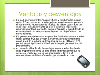 Ventajas y desventajas
 Es fácil, al enumerar las características y posibilidades de uso
de las PDAs, pensar en una larga lista de aplicaciones ya sea en
el hogar como reproductor de música, de video, capturador de
imágenes, almacenamiento de datos o aplicaciones en las
empresas públicas o privadas como el área de la salud donde se
esta ampliando su uso por ejemplo para dar diagnósticos con
mayor rapidez.
 En general se presentan la mayoría las funciones que se pueden
lograr con los PCs (ej: acceso a internet, almacenamiento de
datos, etc.), lo que hace la diferencia es que el PDA es 100%
portátil lo que aporta comodidad y una amplia gama de nuevas
posibilidades.
 Al contrario al hablar de desventajas no se pueden hablar de
ellas propiamente como tal sino como limitantes como aun lo
serían su precio que no es tan alcanzable todavía o el
desconocimiento del común de las personas de su uso.
 