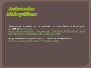 Referencias bibliográficas:Tomelloso, J.A. El periódico escolar: Instrumento educativo. Extraído el 28  de agosto del 2011 de http://www.cep-cr.es/~marifer/jornadasartistico/Sitio_web_5/EL_PERIODICO_ESCOLAR_INSTRUMENTO_EDUCATIVO_files/ELPERIODICO_ESCOLAR1.pdf(sf) ¿Cómo escribir un periódico escolar?  Manual del joven periodista. http://www.eduteka.org/pdfdir/Guia_PeriodicoEscolar.pdf