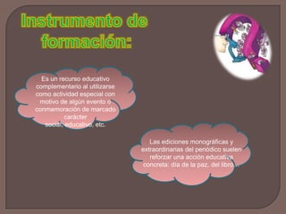 Instrumento de formación:Es un recurso educativo complementario al utilizarse como actividad especial con motivo de algún evento o conmemoración de marcado carácter social, educativo, etc.Las ediciones monográficas y extraordinarias del periódico suelen reforzar una acción educativa concreta: día de la paz, del libro…