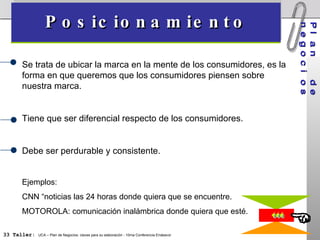 Posicionamiento Plan  de   negocios  Se trata de ubicar la marca en la mente de los consumidores, es la forma en que queremos que los consumidores piensen sobre nuestra marca. Tiene que ser diferencial respecto de los consumidores. Debe ser perdurable y consistente. Ejemplos: CNN “noticias las 24 horas donde quiera que se encuentre. MOTOROLA: comunicación inalámbrica donde quiera que esté. 