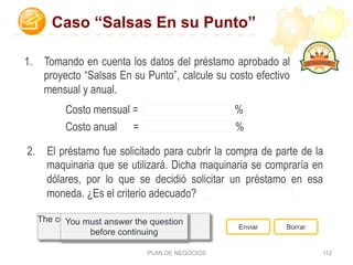 PLAN DE NEGOCIOS 112
Correct - Click anywhere to
continue
Incorrect - Click anywhere to
continue
You answered this correctly!
Your answer:The correct answer is:You did not answer this question
completely
You must answer the question
before continuing
Enviar Borrar
1.  Tomando en cuenta los datos del préstamo aprobado al
proyecto “Salsas En su Punto”, calcule su costo efectivo
mensual y anual.
Costo mensual = %
Costo anual = %
Caso “Salsas En su Punto”
2.  El préstamo fue solicitado para cubrir la compra de parte de la
maquinaria que se utilizará. Dicha maquinaria se compraría en
dólares, por lo que se decidió solicitar un préstamo en esa
moneda. ¿Es el criterio adecuado?
 