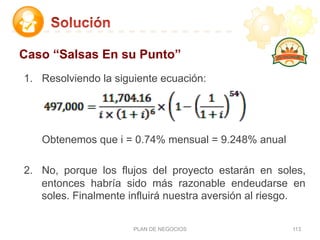 1.  Resolviendo la siguiente ecuación:
Obtenemos que i = 0.74% mensual = 9.248% anual
2.  No, porque los flujos del proyecto estarán en soles,
entonces habría sido más razonable endeudarse en
soles. Finalmente influirá nuestra aversión al riesgo.
PLAN DE NEGOCIOS 113
Caso “Salsas En su Punto”
 