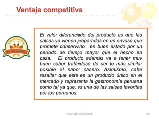 PLAN DE NEGOCIOS 15
El valor diferenciado del producto es que las
salsas ya vienen preparadas en un envase que
promete conservarlo en buen estado por un
período de tiempo mayor que el hecho en
casa. El producto además va a tener muy
buen sabor tratándose de ser lo más similar
posible al sabor casero. Asimismo, cabe
resaltar que este es un producto único en el
mercado y representa la gastronomía peruana
como tal ya que, es una de las salsas favoritas
por los peruanos.
 