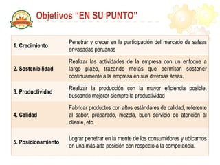 1. Crecimiento
Penetrar y crecer en la participación del mercado de salsas
envasadas peruanas
2. Sostenibilidad
Realizar las actividades de la empresa con un enfoque a
largo plazo, trazando metas que permitan sostener
continuamente a la empresa en sus diversas áreas.
3. Productividad
Realizar la producción con la mayor eficiencia posible,
buscando mejorar siempre la productividad
4. Calidad
Fabricar productos con altos estándares de calidad, referente
al sabor, preparado, mezcla, buen servicio de atención al
cliente, etc.
5. Posicionamiento
Lograr penetrar en la mente de los consumidores y ubicarnos
en una más alta posición con respecto a la competencia.
 