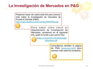 La Investigación de Mercados en P&G
PLAN DE NEGOCIOS 18
Podemos hacer clic sobre este link para conocer
más sobre la investigación de mercados de
Procter & Gamble (P&G).
http://www.analitica.com/noti-tips/6490796.asp
P a r a s a b e r c ó m o n a c i ó s u
Departamento de Investigación de
Mercados, revisemos en el siguiente
link, quién lo fundó y por qué lo hizo:
http://www.uv.es/cim/im-itm/descarga/
elhombre.pdf
Consultemos también la página
de P&G (www.pg.com) para
conocer más sobre la compañía.
 