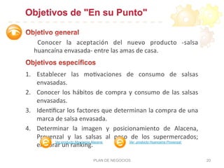 Objetivos de "En su Punto"
	
   Conocer	
   la	
   aceptación	
   del	
   nuevo	
   producto	
   -­‐salsa	
  
huancaína	
  envasada-­‐	
  entre	
  las	
  amas	
  de	
  casa.	
  
1.  Establecer	
   las	
   mo:vaciones	
   de	
   consumo	
   de	
   salsas	
  
envasadas.	
  	
  
2.  Conocer	
  los	
  hábitos	
  de	
  compra	
  y	
  consumo	
  de	
  las	
  salsas	
  
envasadas.	
  	
  
3.  Iden:ﬁcar	
  los	
  factores	
  que	
  determinan	
  la	
  compra	
  de	
  una	
  
marca	
  de	
  salsa	
  envasada.	
  
4.  Determinar	
   la	
   imagen	
   y	
   posicionamiento	
   de	
   Alacena,	
  
Provenzal	
   y	
   las	
   salsas	
   al	
   peso	
   de	
   los	
   supermercados;	
  
elaborar	
  un	
  ranking.	
  	
  
PLAN DE NEGOCIOS 20
Ver producto Mayonesa Alacena Ver producto Huancaína Provenzal
 