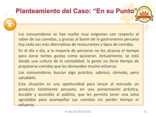  
Los	
   consumidores	
   se	
   han	
   vuelto	
   muy	
   exigentes	
   con	
   respecto	
   al	
  
sabor	
  de	
  sus	
  comidas,	
  y	
  gracias	
  al	
  boom	
  de	
  la	
  gastronomía	
  peruana	
  
hay	
  cada	
  vez	
  más	
  alterna:vas	
  de	
  restaurantes	
  y	
  :pos	
  de	
  comidas.	
  	
  
En	
  el	
  día	
  a	
  día,	
  a	
  la	
  mayoría	
  de	
  personas	
  no	
  les	
  alcanza	
  el	
  :empo	
  
para	
   darse	
   tantos	
   gustos	
   como	
   quisieran.	
   Actualmente,	
   se	
   está	
  
dando	
   una	
   cultura	
   de	
   la	
   comodidad,	
   la	
   gente	
   no	
   :ene	
   :empo	
   de	
  
prepararse	
  comidas	
  que	
  les	
  demanden	
  mucho	
  esfuerzo.	
  	
  
Los	
   consumidores	
   buscan	
   algo	
   prác:co,	
   sabroso,	
   cómodo,	
   pero	
  
saludable.	
  
Esta	
   situación	
   es	
   una	
   oportunidad	
   para	
   lanzar	
   al	
   mercado	
   un	
  
producto	
   totalmente	
   peruano,	
   en	
   una	
   presentación	
   prác:ca,	
  
durable	
   y	
   accesible	
   al	
   público,	
   que	
   les	
   permita	
   tener	
   una	
   salsa	
  
agradable	
   para	
   acompañar	
   sus	
   comidas	
   sin	
   perder	
   :empo	
   ni	
  
esfuerzo.	
  	
  
	
   PLAN DE NEGOCIOS 21
Planteamiento del Caso: “En su Punto”
 