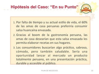 1.  Por	
  falta	
  de	
  :empo	
  y	
  su	
  actual	
  es:lo	
  de	
  vida,	
  el	
  60%	
  
de	
   las	
   amas	
   de	
   casa	
   peruanas	
   preferiría	
   consumir	
  
salsa	
  huancaína	
  envasada.	
  
2.  Gracias	
   al	
   boom	
   de	
   la	
   gastronomía	
   peruana,	
   las	
  
amas	
  de	
  casa	
  desearían	
  que	
  esta	
  salsa	
  envasada	
  les	
  
permita	
  elaborar	
  recetas	
  en	
  sus	
  hogares.	
  
3.  Los	
   consumidores	
   buscarían	
   algo	
   prác:co,	
   sabroso,	
  
cómodo,	
   pero	
   también	
   saludable.	
   Sería	
   una	
  
oportunidad	
   lanzar	
   al	
   mercado	
   un	
   producto	
  
totalmente	
   peruano,	
   en	
   una	
   presentación	
   prác:ca,	
  
durable	
  y	
  accesible	
  al	
  público.	
  
PLAN DE NEGOCIOS 22
Hipótesis del Caso: “En su Punto”
 