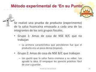 Método experimental de ‘En su Punto’
PLAN DE NEGOCIOS 25
Se	
   realizó	
   una	
   prueba	
   de	
   producto	
   (experimento)	
  
de	
   la	
   salsa	
   huancaína	
   envasada	
   a	
   cada	
   una	
   de	
   las	
  
integrantes	
  de	
  los	
  seis	
  grupos	
  focales.	
  
•  Grupo	
   1:	
   Amas	
   de	
   casa	
   de	
   NSE	
   B/C	
   que	
   no	
  
trabajan	
  
–  La	
   primera	
   caracterís:ca	
   que	
   percibieron	
   fue	
   que	
   el	
  
producto	
  era	
  un	
  poco	
  denso	
  (espeso).	
  
•  Grupo	
  2:	
  Amas	
  de	
  casa	
  de	
  NSE	
  B/C	
  que	
  trabajan	
  
–  Les	
   gustó	
   que	
   la	
   salsa	
   fuera	
   cremosa	
   y	
   su	
   sabor.	
   Les	
  
agradó	
   la	
   idea.	
   El	
   empaque	
   les	
   pareció	
   prác:co:	
   fácil	
  
de	
  usar	
  y	
  guardar.	
  	
  
 