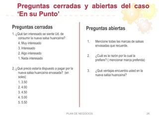 Preguntas cerradas y abiertas del caso
‘En su Punto’
Preguntas cerradas
1. ¿Qué tan interesado se siente Ud. de
consumir la nueva salsa huancaína?
4. Muy interesado
3. Interesado
2. Algo interesado
1. Nada interesado
2. ¿Qué precio estaría dispuesto a pagar por la
nueva salsa huancaína envasada? (en
soles)
1. 3.50
2. 4.00
3. 4.50
4. 5.00
5. 5.50
Preguntas abiertas
1.  Mencione todas las marcas de salsas
envasadas que recuerde.
2.  ¿Cuál es la razón por la cual la
prefiere? ( mencionar marca preferida)
3.  ¿Qué ventajas encuentra usted en la
nueva salsa huancaína?
PLAN DE NEGOCIOS 26
 