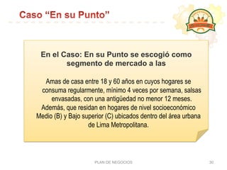 PLAN DE NEGOCIOS 30
En el Caso: En su Punto se escogió como
segmento de mercado a las
Amas de casa entre 18 y 60 años en cuyos hogares se
consuma regularmente, mínimo 4 veces por semana, salsas
envasadas, con una antigüedad no menor 12 meses.
Además, que residan en hogares de nivel socioeconómico
Medio (B) y Bajo superior (C) ubicados dentro del área urbana
de Lima Metropolitana.
 