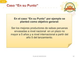 PLAN DE NEGOCIOS 32
En el caso “En su Punto” por ejemplo se
planteó como objetivo general:
Ser los mejores productores de salsas peruanas
envasadas a nivel nacional en un plazo no
mayor a 5 años y a nivel internacional a partir del
año 5 del lanzamiento.
3.2.3
 