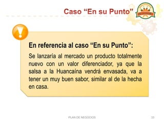 PLAN DE NEGOCIOS 33
En referencia al caso “En su Punto”:  
Se lanzaría al mercado un producto totalmente
nuevo con un valor diferenciador, ya que la
salsa a la Huancaína vendrá envasada, va a
tener un muy buen sabor, similar al de la hecha
en casa.
 
