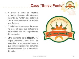 •  Al	
   tratar	
   el	
   tema	
   de	
   marca,	
  
podemos	
   observar	
   además	
   en	
   el	
  
caso	
  “En	
  su	
  Punto”,	
  que	
  esta	
  va	
  a	
  
contar	
   con	
   elementos	
   dis:n:vos	
  
muy	
  fuertes.	
  	
  
•  El	
  más	
  importante	
  para	
  la	
  marca	
  
va	
   a	
   ser	
   el	
   logo,	
   que	
   reﬂejará	
   la	
  
naturalidad	
   de	
   los	
   ingredientes	
  
del	
  producto.	
  	
  
•  Otro	
  elemento	
  es	
  el	
  slogan,	
  “El	
  
toque	
   peruano”,	
   que	
   trata	
   de	
  
incen:var	
   a	
   los	
   consumidores	
   a	
  
que	
  compren	
  productos	
  peruanos	
  
y	
  que	
  colaboren	
  con	
  el	
  desarrollo	
  
del	
  país.	
  
PLAN DE NEGOCIOS 34
 