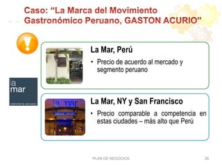 PLAN DE NEGOCIOS 36
La Mar, Perú
•  Precio de acuerdo al mercado y
segmento peruano
La Mar, NY y San Francisco
•  Precio comparable a competencia en
estas ciudades – más alto que Perú
 