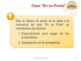 PLAN DE NEGOCIOS 37
Para la fijación de precio de la salsa a la
huancaína del caso “En su Punto” se
consideraron dos factores:
1.  Disponibilidad para pagar de los
consumidores
2. Comparación con la competencia
 