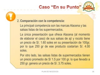 PLAN DE NEGOCIOS 39
2. Comparación con la competencia:
La principal competencia son las marcas Alacena y las
salsas listas de los supermercados.
La única presentación que ofrece Alacena (al momento
de elaborar el caso) de sus salsas de ají y rocoto tiene
un precio de S/. 1.60 soles en su presentación de 100gr,
por lo que 250 gr de ese producto costarían S/. 4.00
soles.
Por otro lado, las salsas listas de supermercados tienen
un precio promedio de S/ 1.5 por 100 gr. lo que llevado a
250 gr. genera un precio de S/. 3.75 soles.
 