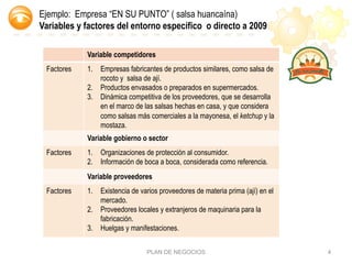 PLAN DE NEGOCIOS 4
Variable competidores
Factores 1.  Empresas fabricantes de productos similares, como salsa de
rocoto y salsa de ají.
2.  Productos envasados o preparados en supermercados.
3.  Dinámica competitiva de los proveedores, que se desarrolla
en el marco de las salsas hechas en casa, y que considera
como salsas más comerciales a la mayonesa, el ketchup y la
mostaza.
Variable gobierno o sector
Factores 1.  Organizaciones de protección al consumidor.
2.  Información de boca a boca, considerada como referencia.
Variable proveedores
Factores 1.  Existencia de varios proveedores de materia prima (ají) en el
mercado.
2.  Proveedores locales y extranjeros de maquinaria para la
fabricación.
3.  Huelgas y manifestaciones.
Ejemplo: Empresa “EN SU PUNTO” ( salsa huancaína)
Variables y factores del entorno específico o directo a 2009
 