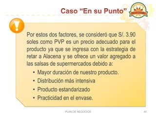 PLAN DE NEGOCIOS 40
Por estos dos factores, se consideró que S/. 3.90
soles como PVP es un precio adecuado para el
producto ya que se ingresa con la estrategia de
retar a Alacena y se ofrece un valor agregado a
las salsas de supermercados debido a:
•  Mayor duración de nuestro producto.
•  Distribución más intensiva
•  Producto estandarizado
•  Practicidad en el envase.
 