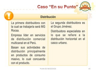 PLAN DE NEGOCIOS 43
La primera distribuidora con
la cual se trabajaría será MG
Rocsa.
Empresa líder en servicios
de distribución comercial
multicanal en el Perú.
Basan sus actividades de
distribución principalmente
en productos de consumo
masivo, lo cual concuerda
con el producto.
La segunda distribuidora es
el Grupo Jiménez.
Distribuidora especialista en
lo que se refiere a la
distribución horizontal en el
casco urbano.
Distribución
 